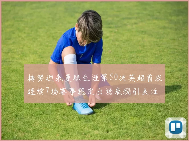 梅努迎来曼联生涯第50次英超首发连续7场赛事稳定出场表现引关注