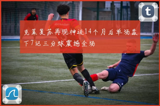克莱复苏再现神迹14个月后单场轰下7记三分球震撼全场