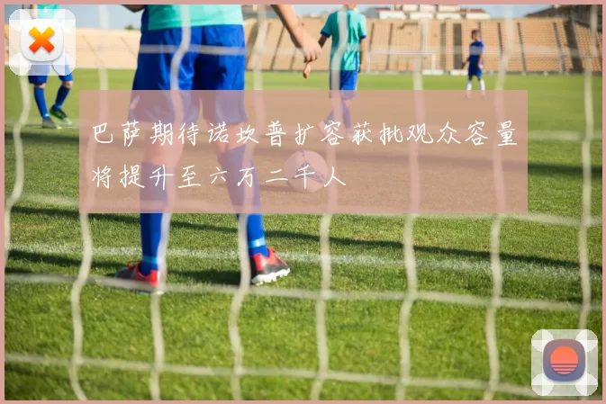巴萨期待诺坎普扩容获批观众容量将提升至六万二千人