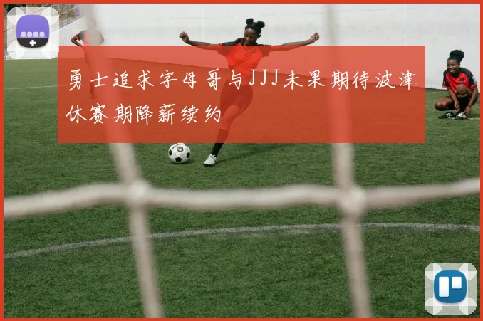 勇士追求字母哥与JJJ未果期待波津休赛期降薪续约