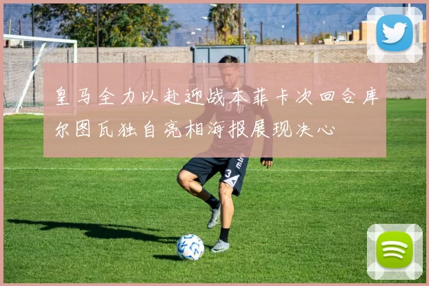 皇马全力以赴迎战本菲卡次回合库尔图瓦独自亮相海报展现决心