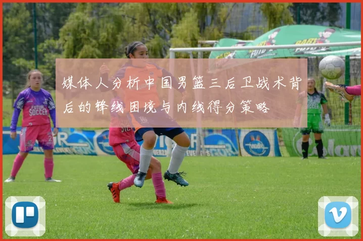 媒体人分析中国男篮三后卫战术背后的锋线困境与内线得分策略