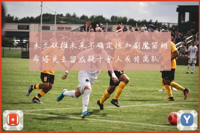 米兰双雄未来不确定性加剧魔笛姆希塔良去留成疑十余人或将离队