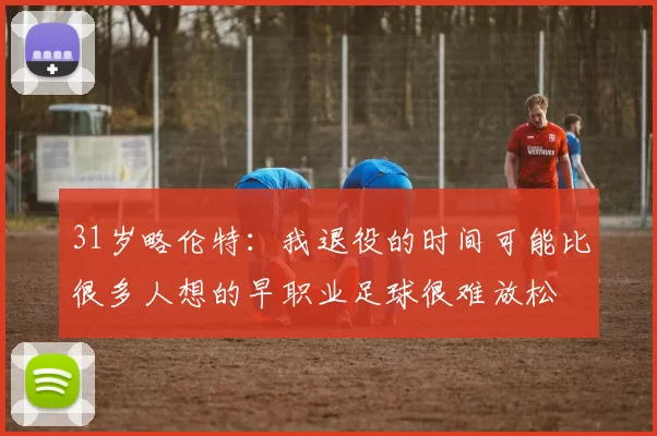 31岁略伦特：我退役的时间可能比很多人想的早职业足球很难放松