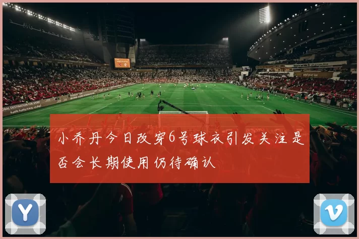 小乔丹今日改穿6号球衣引发关注是否会长期使用仍待确认