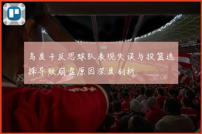 乌度卡反思球队表现失误与投篮选择导致崩盘原因深度剖析