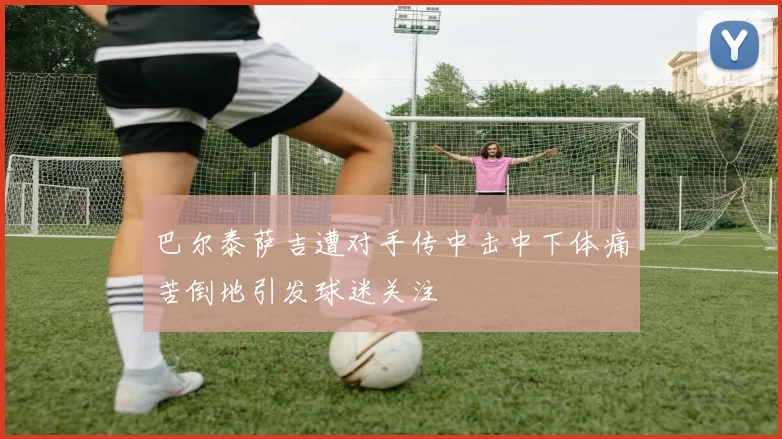 巴尔泰萨吉遭对手传中击中下体痛苦倒地引发球迷关注
